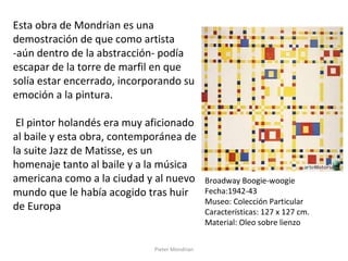 Pieter Mondrian
Esta obra de Mondrian es una
demostración de que como artista
-aún dentro de la abstracción- podía
escapar de la torre de marfil en que
solía estar encerrado, incorporando su
emoción a la pintura.
El pintor holandés era muy aficionado
al baile y esta obra, contemporánea de
la suite Jazz de Matisse, es un
homenaje tanto al baile y a la música
americana como a la ciudad y al nuevo
mundo que le había acogido tras huir
de Europa
Broadway Boogie-woogie
Fecha:1942-43
Museo: Colección Particular
Características: 127 x 127 cm.
Material: Oleo sobre lienzo
 