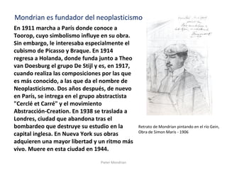 Pieter Mondrian
En 1911 marcha a París donde conoce a
Toorop, cuyo simbolismo influye en su obra.
Sin embargo, le interesaba especialmente el
cubismo de Picasso y Braque. En 1914
regresa a Holanda, donde funda junto a Theo
van Doesburg el grupo De Stijl y es, en 1917,
cuando realiza las composiciones por las que
es más conocido, a las que da el nombre de
Neoplasticismo. Dos años después, de nuevo
en París, se intrega en el grupo abstractista
"Cerclé et Carré" y el movimiento
Abstracción-Creation. En 1938 se traslada a
Londres, ciudad que abandona tras el
bombardeo que destruye su estudio en la
capital inglesa. En Nueva York sus obras
adquieren una mayor libertad y un ritmo más
vivo. Muere en esta ciudad en 1944.
Retrato de Mondrian pintando en el río Gein,
Obra de Simon Maris - 1906
Mondrian es fundador del neoplasticismo
 