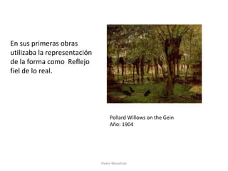Pieter Mondrian
En sus primeras obras
utilizaba la representación
de la forma como Reflejo
fiel de lo real.
Pollard Willows on the Gein
Año: 1904
 