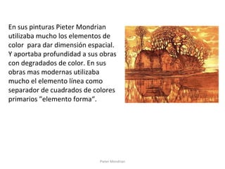 Pieter Mondrian
En sus pinturas Pieter Mondrian
utilizaba mucho los elementos de
color para dar dimensión espacial.
Y aportaba profundidad a sus obras
con degradados de color. En sus
obras mas modernas utilizaba
mucho el elemento línea como
separador de cuadrados de colores
primarios ”elemento forma“.
 