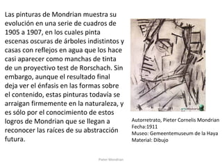 Pieter Mondrian
Autorretrato, Pieter Cornelis Mondrian
Fecha:1911
Museo: Gemeentemuseum de la Haya
Material: Dibujo
Las pinturas de Mondrian muestra su
evolución en una serie de cuadros de
1905 a 1907, en los cuales pinta
escenas oscuras de árboles indistintos y
casas con reflejos en agua que los hace
casi aparecer como manchas de tinta
de un proyectivo test de Rorschach. Sin
embargo, aunque el resultado final
deja ver el énfasis en las formas sobre
el contenido, estas pinturas todavía se
arraigan firmemente en la naturaleza, y
es sólo por el conocimiento de estos
logros de Mondrian que se llegan a
reconocer las raíces de su abstracción
futura.
 