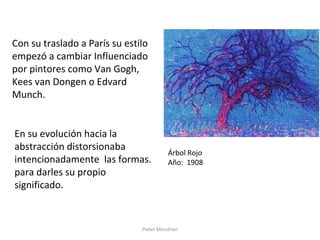 Pieter Mondrian
Con su traslado a París su estilo
empezó a cambiar Influenciado
por pintores como Van Gogh,
Kees van Dongen o Edvard
Munch.
Árbol Rojo
Año: 1908
En su evolución hacia la
abstracción distorsionaba
intencionadamente las formas.
para darles su propio
significado.
 