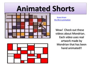 Animated Shorts
Boogie Woogie
His life in animation
Wow! Check out these
videos about Mondrian.
Each video uses real
artwork made by
Mondrian that has been
hand animated!!
 