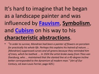 It's hard to imagine that he began
as a landscape painter and was
influenced by Fauvism, Symbolism,
and Cubism on his way to his
characteristic abstractions.
• "In order to survive, Mondrian had been a painter of flowers on porcelain
for practically his whole life. Perhaps this explains his hatred of nature. ...
[Mondrian] suppressed curves and all greens because they reminded him
of trees, which he loathed. ... In 1924 the artist broke away from Theo van
Doesburg, who ... maintained that the slanted line at a 45-degree incline
better corresponded to the dynamism of modern man." (Art of Our
Century, ed Jean-Louis Ferrier, page 429.)
 