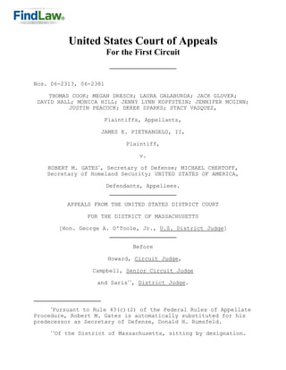 United States Court of Appeals
                         For the First Circuit


Nos. 06-2313, 06-2381

    THOMAS COOK; MEGAN DRESCH; LAURA GALABURDA; JACK GLOVER;
 DAVID HALL; MONICA HILL; JENNY LYNN KOPFSTEIN; JENNIFER MCGINN;
           JUSTIN PEACOCK; DEREK SPARKS; STACY VASQUEZ,

                        Plaintiffs, Appellants,

                       JAMES E. PIETRANGELO, II,

                               Plaintiff,

                                   v.

    ROBERT M. GATES*, Secretary of Defense; MICHAEL CHERTOFF,
    Secretary of Homeland Security; UNITED STATES OF AMERICA,

                         Defendants, Appellees.


             APPEALS FROM THE UNITED STATES DISTRICT COURT

                   FOR THE DISTRICT OF MASSACHUSETTS

           [Hon. George A. O'Toole, Jr., U.S. District Judge]


                                 Before

                         Howard, Circuit Judge,

                     Campbell, Senior Circuit Judge

                      and Saris**, District Judge.



     *
      Pursuant to Rule 43(c)(2) of the Federal Rules of Appellate
Procedure, Robert M. Gates is automatically substituted for his
predecessor as Secretary of Defense, Donald H. Rumsfeld.
     **
          Of the District of Massachusetts, sitting by designation.
 
