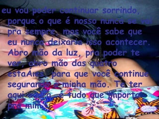 eu vou poder continuar sorrindo, porque o que é nosso nunca se vai pra sempre, mas você sabe que eu nunca deixaria isso acontecer. Abro mão da luz, pra poder te ver, abro mão das quatro estações, para que você continue segurando a minha mão. Te ter aqui agora, é tudo que importa pra mim.  