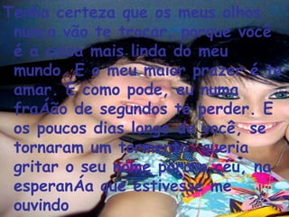 Tenha certeza que os meus olhos nunca vão te trocar, porque você é a coisa mais linda do meu mundo. E o meu maior prazer é te amar. E como pode, eu numa fração de segundos te perder. E os poucos dias longe de você, se tornaram um tormento, queria gritar o seu nome para o céu, na esperança que estivesse me ouvindo  