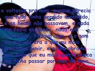 e voltasse pra mim, porque parecia que tudo tinha perdido o sentido, e as horas não passavam, e nada me fazia esquecer, nada era suficiente, faltava algo, e o som da sua voz era a que eu mais precisava ouvir, e o seu abraço era tudo que eu mais queria nunca me faça passar por isso de novo.  