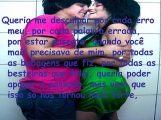 Queria me desculpar por cada erro meu, por cada palavra errada, por estar ausente, quando você mais precisava de mim, por todas as bobagens que fiz, por todas as besteiras que falei, queria poder apagar o passado, mas vejo que isso só nos tornou mais forte,  