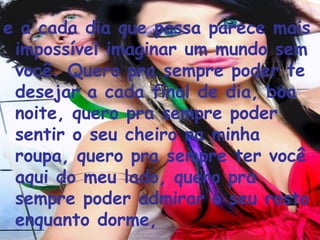 e a cada dia que passa parece mais impossível imaginar um mundo sem você. Quero pra sempre poder te desejar a cada final de dia, boa noite, quero pra sempre poder sentir o seu cheiro na minha roupa, quero pra sempre ter você aqui do meu lado, quero pra sempre poder admirar o seu rosto enquanto dorme,  