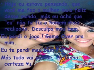 Hoje eu estava pensando, que você me fez a mulher mais feliz desse mundo, más eu acho que “eu” não te fiz o homem mais realizado. Desculpa meu bem.  Eu perdi o jogo.! Game Over pra mim. Eu te perdi meu bem *-*’ ~;  Más tudo vai passar, eu tenho certeza ♥² 