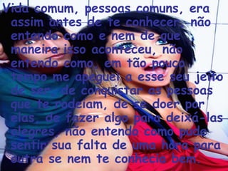 Vida comum, pessoas comuns, era assim antes de te conhecer, não entendo como e nem de que maneira isso aconteceu, não entendo como, em tão pouco tempo me apeguei a esse seu jeito de ser, de conquistar as pessoas que te rodeiam, de se doer por elas, de fazer algo para deixá-las alegres, não entendo como pude sentir sua falta de uma hora para outra se nem te conhecia bem. 