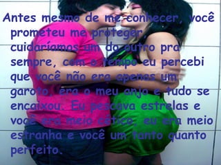 Antes mesmo de me conhecer, você prometeu me proteger, cuidaríamos um do outro pra sempre, com o tempo eu percebi que você não era apenas um garoto, era o meu anjo e tudo se encaixou. Eu pescava estrelas e você era meio cético, eu era meio estranha e você um tanto quanto perfeito.  