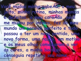 Você mudou minha cabeça, o meu jeito, minha rotina, minhas manias e defeitos, o meu coração, você me mudou por inteiro, fez do meu mundo um paraíso perfeito e tudo passou a ter um novo sentido, uma nova forma, uma razão, um motivo e os meus olhos começaram a ver as cores, a minha boca só conseguia repetir o seu nome, 