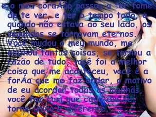 e o meu coração passou a ter fome de te ver, e ter o tempo todo, e quando não estava ao seu lado, os segundos se tornavam eternos. Você mudou o meu mundo, me ensinou tantas coisas, se tornou a razão de tudo, você foi a melhor coisa que me aconteceu, você é a força que me faz andar, o motivo de eu acordar todas as manhãs, você faz com que cada dia se torne único e diferente.  
