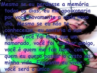 Mesmo se eu perdesse a memória todos os dias, eu me apaixonaria por você novamente a cada novo dia. Mesmo se eu não te conhecesse, eu sentiria a sua falta. Você foi mais que um namorado, você foi  melhor amigo, você é quem me faz bem, com quem eu quero passar o resto da minha vida. Enquanto eu viver, você será o único.  