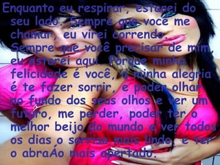 Enquanto eu respirar, estarei do seu lado. Sempre que você me chamar, eu virei correndo. Sempre que você precisar de mim, eu estarei aqui. Porque minha felicidade é você, a minha alegria é te fazer sorrir, e poder olhar no fundo dos seus olhos e ver um futuro, me perder, poder ter o melhor beijo do mundo e ver todos os dias o sorriso mais lindo, e ter o abraço mais apertado.  