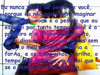 Eu nunca sairei de perto de você, porque eu não posso nem imaginar te perder, você é a pessoa que eu esperei por tanto tempo, você é o primeiro e o último pensamento, meus dias se tornariam vazios sem você, o meu sorriso perderia a força, e os meus olhos o brilho, o tempo não passaria, e eu sei que se o tempo te levar de mim,  