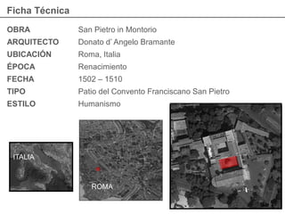 Ficha Técnica
OBRA San Pietro in Montorio
ARQUITECTO Donato d’ Angelo Bramante
UBICACIÓN Roma, Italia
ÉPOCA Renacimiento
FECHA 1502 – 1510
TIPO Patio del Convento Franciscano San Pietro
ESTILO Humanismo
ITALIA
ROMA
 