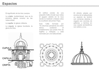 El significado de los tres cuerpos:
La cripta: (subterránea): que es la
primitiva iglesia romana de las
catacumbas.
La capilla: la iglesia militante.
La cúpula: la iglesia triunfante, la
gloria de Dios.
El edificio consta de una
pequeña Cella circular que rodea
el agujero abierto en la roca
donde la tradición cristiana sitúa
la crucifixión del primer Papa.
Esta Cella formada por
16 columnas perípteras de orden
dórico, sostienen el
entablamento que posee friso de
triglifos y metopas, y está
coronado por una balaustrada
El cilindro adopta por
encima de la balaustrada
un aspecto de tambor
con ventanas abiertas o
cegado con conchas de
gallones, y termina en
una cúpula semiesférica
con esfera y cruz.
Espacios
CUPULA
CRIPTA
CAPILLA
 