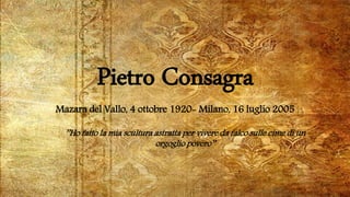 Pietro Consagra
Mazara del Vallo, 4 ottobre 1920- Milano, 16 luglio 2005
’’Ho fatto la mia scultura astratta per vivere da falco sulle cime di un
orgoglio povero’’
 