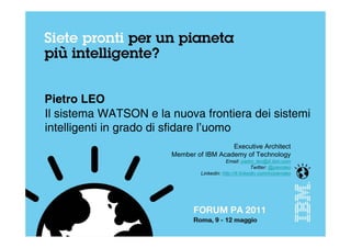 Pietro LEO
Il sistema WATSON e la nuova frontiera dei sistemi
intelligenti in grado di sfidare l’uomo
                                         Executive Architect
                       Member of IBM Academy of Technology
                                            Email: pietro_leo@it.ibm.com
                                                         Twitter: @pieroleo
                                Linkedin: http://it.linkedin.com/in/pieroleo
 