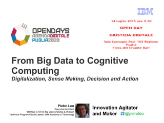 From Big Data to Cognitive
Computing
Digitalization, Sense Making, Decision and Action
Pietro Leo
Executive Architect
IBM Italy CTO for Big Data Analytics & Watson
Technical Program Global Leader, IBM Academy of Technology @pieroleo
Innovation Agitator
and Maker
 