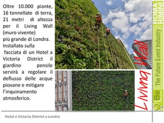 Hotel a Victoria District a Londra

Livivng Wall

Oltre 10.000 piante,
16 tonnellate di terra,
21 metri di altezza
per il Living Wall
(muro vivente)
più grande di Londra.
Installato sulla
facciata di un Hotel a
Victoria District il
giardino
pensile
servirà a regolare il
deflusso delle acque
piovane e mitigare
l’inquinamento
atmosferico.

 