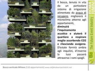 Il bosco, tenuto in vita
da
un
particolare
sistema di irrigazione
alimentato da acqua di
recupero, migliorerà il
microclima attorno agli
appartamenti,
diminuirà
l’inquinamento
acustico e aiuterà il
quartiere a respirare
meglio assorbendo CO2
e rilasciando ossigeno.
D’estate fornirà ombra
agli inquilini, d’inverno
la
luce
passerà
attraverso i rami spogli.
Bosco verticale Milano (110 appartamenti) www.stefanoboeriarchitetti.net

 