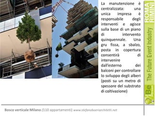 La manutenzione è
centralizzata:
una
unica
impresa
è
responsabile
degli
interventi e agisce
sulla base di un piano
di
intervento
quinquennale.
Una
gru fissa, a sbalzo,
posta in copertura
consentirà
di
intervenire
dall’esterno
dei
balconi per controllare
lo sviluppo degli alberi
(posti su un metro di
spessore del substrato
di coltivazione)

Bosco verticale Milano (110 appartamenti) www.stefanoboeriarchitetti.net

 