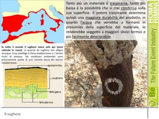 Tanto più un materiale è traspirante, tanto più
bassa è la possibilità che si crei condensa sulla
sua superficie. Il potere traspirante determina
quindi una maggiore durabilità del prodotto, in
quanto l’acqua che verrebbe a formarsi in
prossimità della superficie del materiale, lo
renderebbe soggetto a maggiori sbalzi termici e
più facilmente deteriorabile.
In tutto il mondo il sughero nasce solo qui (zone
colorate in rosso). La quercia da sughero non alligna
ovunque. Essa predilige il clima mediterraneo e i terreni
ricchi di potassa. Tali condizioni ambientali sono
precisamente quelle di una ristretta fascia del bacino
mediterraneo.

Il sughero

 