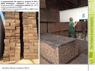 Il comportamento del sughero in presenza di ALTE o
BASSE temperature ambientali: a 0°C accusa una
temperatura di 8° C a temperatura ambiente (10 ¸ 20° C)
risulta una temperatura di +13°C
a -160° C misura una temperature di 0° C, a +165° C rileva
una temperatura di +30° C.

Vendas Novas Lisbona 2012

 