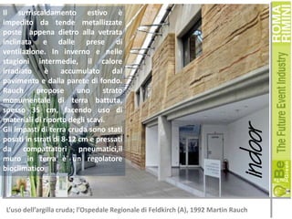 indoor

Il surriscaldamento estivo è
impedito da tende metallizzate
poste appena dietro alla vetrata
inclinata e dalle prese di
ventilazione. In inverno e nelle
stagioni intermedie, il calore
irradiato
è
accumulato
dal
pavimento e dalla parete di fondo.
Rauch
propose
uno
strato
monumentale di terra battuta,
spesso 35 cm, facendo uso di
materiali di riporto degli scavi.
Gli impasti di terra cruda sono stati
posati in strati di 8-12 cm e pressati
da compattatori pneumatici,il
muro in terra è un regolatore
bioclimatico.

L’uso dell’argilla cruda; l’Ospedale Regionale di Feldkirch (A), 1992 Martin Rauch

 