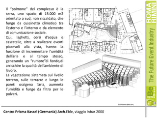 Il “polmone” del complesso è la
serra, uno spazio di 15.000 m2
orientato a sud, non riscaldato, che
funge da cuscinetto climatico tra
l’esterno e l’interno e da elemento
di comunicazione sociale.
Qui, laghetti, corsi d’acqua e
cascatelle, oltre a realizzare eventi
piacevoli alla vista, hanno la
funzione di incrementare l’umidità
dell’aria e al tempo stesso,
generando un “rumore”di fondo,di
arricchire la qualità dell’ambiente di
lavoro.
La vegetazione sistemata sul livello
terreno, sulle terrazze e lungo le
pareti ossigena l’aria, aumenta
l’umidità e funge da filtro per le
polveri.

Centro Prisma Kassel (Germania) Arch.Eble, viaggio Inbar 2000

 