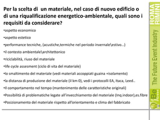Per la scelta di un materiale, nel caso di nuovo edificio o
di una riqualificazione energetico-ambientale, quali sono i
requisiti da considerare?
•aspetto economico
•aspetto estetico
•performance tecniche, (acustiche,termiche nel periodo invernaleestivo…)
•il contesto ambientalearchitettonico
•riciclabilità, riuso del materiale
•life cycle assesment (ciclo di vita del materiale)
•lo smaltimento del materiale (vedi materiali accoppiati guaina +isolamento)
•la distanza di produzione del materiale (il km 0), vedi i protocolli EA, Itaca, Leed..
•Il comportamento nel tempo (mantenimento delle caratteristiche originali)
•Possibilità di problematiche legate all’invecchiamento del materiale (Inq.indoor),es.fibre
•Posizionamento del materiale rispetto all’orientamento e clima del fabbricato

 