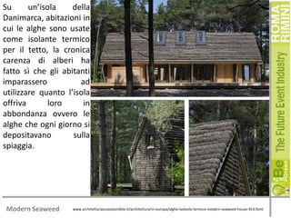 Su
un’isola
della
Danimarca, abitazioni in
cui le alghe sono usate
come isolante termico
per il tetto, la cronica
carenza di alberi ha
fatto sì che gli abitanti
imparassero
ad
utilizzare quanto l’isola
offriva
loro
in
abbondanza ovvero le
alghe che ogni giorno si
depositavano
sulla
spiaggia.

Modern Seaweed

www.architetturaecosostenibile.it/architettura/in-europa/alghe-isolante-termico-modern-seaweed-house-453.html

 