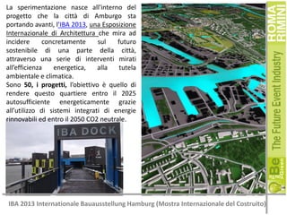 La sperimentazione nasce all'interno del
progetto che la città di Amburgo sta
portando avanti, l’IBA 2013, una Esposizione
Internazionale di Architettura che mira ad
incidere
concretamente
sul
futuro
sostenibile di una parte della città,
attraverso una serie di interventi mirati
all’efficienza
energetica,
alla
tutela
ambientale e climatica.
Sono 50, i progetti, l’obiettivo è quello di
rendere questo quartiere entro il 2025
autosufficiente energeticamente grazie
all’utilizzo di sistemi integrati di energie
rinnovabili ed entro il 2050 CO2 neutrale.

IBA 2013 Internationale Bauausstellung Hamburg (Mostra Internazionale del Costruito)

 