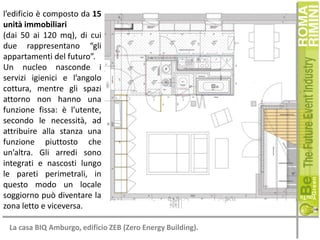 l’edificio è composto da 15
unità immobiliari
(dai 50 ai 120 mq), di cui
due rappresentano “gli
appartamenti del futuro”.
Un nucleo nasconde i
servizi igienici e l’angolo
cottura, mentre gli spazi
attorno non hanno una
funzione fissa: è l’utente,
secondo le necessità, ad
attribuire alla stanza una
funzione piuttosto che
un’altra. Gli arredi sono
integrati e nascosti lungo
le pareti perimetrali, in
questo modo un locale
soggiorno può diventare la
zona letto e viceversa.
La casa BIQ Amburgo, edificio ZEB (Zero Energy Building).

 