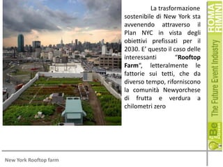 La trasformazione
sostenibile di New York sta
avvenendo attraverso il
Plan NYC in vista degli
obiettivi prefissati per il
2030. E’ questo il caso delle
interessanti
“Rooftop
Farm“, letteralmente le
fattorie sui tetti, che da
diverso tempo, riforniscono
la comunità Newyorchese
di frutta e verdura a
chilometri zero

New York Rooftop farm

 