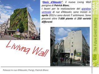 “Oasis

d’Aboukir”, il nuovo Living Wall
parigino di Patrick Blanc.
I lavori per la realizzazione del giardino
verticale di rue d’Aboukir, sono iniziati in
aprile 2013 e sono durati 7 settimane. Sono
presenti oltre 7.600 piante di 250 varietà
differenti

Palazzo in rue d’Aboukir, Parigi, Patrick Blanc

 
