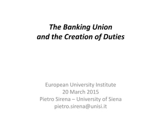 The Banking Union
and the Creation of Duties
European University Institute
20 March 2015
Pietro Sirena – University of Siena
pietro.sirena@unisi.it
 