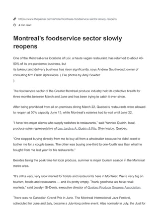 (/) Newsletters(http://preferences.farmjournal.com/Newsletter-Page.html)
Montreal’s foodservice sector slowly reopens
Amy Sowder (/guest-
author/amy-sowder)
September 23, 2020 01:26 PM
Related on The Packer
(/article/al
monds-
supplant-
grapes-
2019-top-
kern-
county-
calif-crop)
Almonds
supplant
grapes as
2019 top
Kern
County,
Calif.,
crop
(/article/al
monds-
supplant-
grapes-
2019-top-
kern-
county-
calif-crop)
September
24, 2020 by
Chris Koger
(/guest-
author/chri
s-koger)
(/article/ear
ly-movers-
sustainabili
ty-reap-
rewards)
Early
movers in
sustainabi
lity reap
rewards
(/article/e
arly-
movers-
sustainabi
lity-reap-
rewards)
September
24, 2020 by
Tom Karst
(/guest-
author/tom
-karst)
(/article/se-
regional-
fruit-
vegetable-
conference-
goes-online-
2021)
SE
Regional
Fruit &
Vegetable
Conferenc
e goes
online in
2021
(/article/s
e-
regional-
fruit-
vegetable-
conferenc
e-goes-
online-
2021)
September
24, 2020 by
Chris Koger
(/guest-
author/chri
s-koger)
NEWS PEOPLE PRICING + MARKETS EVENTS PACKER BRANDS PRODUCE MARKET GUIDE(HTTP
(http
s://tw
itter.
com/i
ntent
/twee
t?
sourc
e=ww
w.the
pack
er.co
m%2
Fartic
le%2F
mont

(https
://ww
w.pint
erest.

(https
://ww
w.link
edin.c
om/s
hareA
rticle?
mini=
true&
url=w
ww.th
epack
er.co
m%2F
article
%2Fm
ontre
als-
foods
ervice
-
sector
-
slowly
-
reope
ns&tit
le=Mo
ntreal
%E2%
80%9
9s+fo
odser
vice+s
ector
+slow
ly+reo
pens
&sour
ce=&s
umm
ary=T
he+fo
odser
vice+s
ector
+of+t
he+Gr
eater
+Mon
treal+
produ

Appl
Get Your Copy!
Stay up to date on the latest produce
industry news with your own weekly
subscription to THE PACKER!
SUBSCRIBE
×
This website uses cookies to enhance user experience and to analyze
performance and tra c on our website. We also share information
about your use of our site with our social media, advertising and
analytics partners.
Accept Cookies


https://www.thepacker.com/article/montreals-foodservice-sector-slowly-reopens
4 min read
Montreal’s foodservice sector slowly
reopens
One of the Montreal-area locations of Lov, a haute vegan restaurant, has returned to about 40-
50% of its pre-pandemic business, but
its takeout and delivery business has risen significantly, says Andrew Southwood, owner of
consulting firm Fresh Xpressions. ( File photos by Amy Sowder
)
The foodservice sector of the Greater Montreal produce industry held its collective breath for
three months between March and June and has been trying to catch it ever since.
After being prohibited from all on-premises dining March 22, Quebec’s restaurants were allowed
to reopen at 50% capacity June 15, while Montreal’s eateries had to wait until June 22.
“I have two major clients who supply radishes to restaurants,” said Yannick Guérin, local-
produce sales representative of Les Jardins A. Guérin & Fils, Sherrington, Quebec.
“One stopped buying directly from me to buy all from a wholesaler because he didn’t want to
bother me for a couple boxes. The other was buying one-third to one-fourth less than what he
bought from me last year for his restaurants.”
Besides being the peak time for local produce, summer is major tourism season in the Montreal
metro area.
“It’s still a very, very slow market for hotels and restaurants here in Montreal. We’re very big on
tourism, hotels and restaurants — and it’s pretty empty. Thank goodness we have retail
markets,” said Jocelyn St-Denis, executive director of Quebec Produce Growers Association.
There was no Canadian Grand Prix in June. The Montreal International Jazz Festival,
scheduled for June and July, became a July-long online event. Also normally in July, the Just for
 
