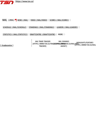 ( /tradecentre )
NHL TRADE TRACKER
(HTTPS://WWW.TSN.CA/TRADECENTRE/TRADE-
TRACKER)
NHL SIGNINGS
(HTTPS://WWW.TSN.CA/NHL/FREE-
AGENCY)
HIGHLIGHTS/FEATURES
(HTTPS://WWW.TSN.CA/NHL/
NHL (/NHL) NEWS (/NHL) VIDEO (/NHL/VIDEO) SCORES (/NHL/SCORES)
SCHEDULE (/NHL/SCHEDULE) STANDINGS (/NHL/STANDINGS) LEADERS (/NHL/LEADERS)
STATISTICS (/NHL/STATISTICS) DRAFTCENTRE (/DRAFTCENTRE) MORE
(https://www.tsn.ca)
 