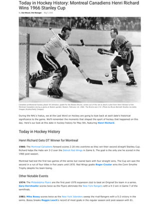 Today in Hockey History: Montreal Canadiens Henri Richard
Wins 1966 Stanley Cup
During the NHL’s hiatus, we at the Last Word on Hockey are going to look back at each date’s historical
significance to the game. We’ll remember the moments that shaped the sport of hockey that happened on this
day. Here’s our look at this date in hockey history for May 5th, featuring Henri Richard.
Today in Hockey History
Henri Richard Gets OT Winner for Montreal
1966: The Montreal Canadiens forward scores 2:20 into overtime as they win their second straight Stanley Cup.
Richard helps the Habs win 3-2 over the Detroit Red Wings in Game 6. The goal is the only one he scored in the
1966 post-season.
Montreal had lost the first two games of the series but roared back with four straight wins. The Cup win was the
second in a run of four titles in five years until 1970. Red Wings goalie Roger Crozier wins the Conn Smythe
Trophy despite his team losing.
Other Notable Events
1974: The Philadelphia Flyers are the first post-1976 expansion club to beat an Original Six team in a series.
Gary Dornhoefer scores twice as the Flyers eliminate the New York Rangers with a 4-3 win in Game 7 of the
semifinals.
1981: Mike Bossy scores twice as the New York Islanders sweep the rival Rangers with a 5-2 victory in the
semis. Bossy breaks Reggie Leach‘s record of most goals in the regular season and post-season with 81.
By Dan Mount, Site Manager - May 5, 2020
Canadian professional hockey player Ed Johnston, goalie for the Boston Bruins, comes out of the net to block a shot from Henri Richard of the
Montreal Canadiens during a game at Boston garden, Boston, February 10, 1966. The Bruins won 2-0. (Photo by Bruce Bennett Studios via Getty
Images Studios/Getty Images)
 