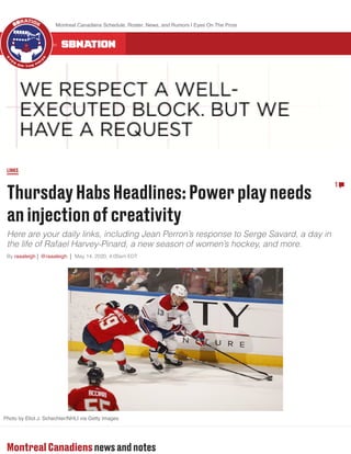 ThursdayHabsHeadlines:Powerplayneeds
aninjectionofcreativity
Here are your daily links, including Jean Perron’s response to Serge Savard, a day in
the life of Rafael Harvey-Pinard, a new season of women’s hockey, and more.
By raaaleigh @raaaleigh May 14, 2020, 4:00am EDT
LINKS
1
Photo by Eliot J. Schechter/NHLI via Getty Images
Montreal Canadiensnewsandnotes
ALL 300 COMMUNITIES ON
Montreal Canadiens Schedule, Roster, News, and Rumors | Eyes On The Prize
 