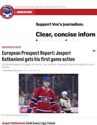 EuropeanProspectReport:Jesperi
Kotkaniemigetshisﬁrstgameaction
As several players struggle for points, new addition Alexander Gordin is ripping it up in
Russia.
By Patrik Bexell @Zeb_Habs Oct 26, 2020, 6:00am EDT
EUROPEANPROSPECTS PROSPECTS
8
Photo by Minas Panagiotakis/Getty Images
Jesperi Kotkaniemi,Ässät[Loan],Liiga,Finland
ALL 300 COMMUNITIES ON
Montreal Canadiens Schedule, Roster, News, and Rumors | Eyes On The Prize
 