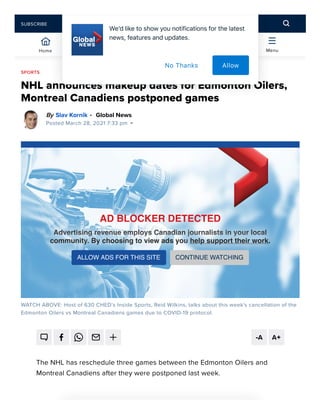 NHL announces makeup dates for Edmonton Oilers,
Montreal Canadiens postponed games
By Global News
Posted March 28, 2021 7:33 pm
WATCH ABOVE: Host of 630 CHED’s Inside Sports, Reid Wilkins, talks about this week's cancellation of the
Edmonton Oilers vs Montreal Canadiens games due to COVID-19 protocol.
The NHL has reschedule three games between the Edmonton Oilers and
Montreal Canadiens after they were postponed last week.
SPORTS
Slav Kornik •
 
Global News Morning Edmonton
630 CHED’s Reid Wilkins on this week's postponed Edmonton Oilers games
AD BLOCKER DETECTED
AD BLOCKER DETECTED
AD BLOCKER DETECTED
AD BLOCKER DETECTED
Advertising revenue employs Canadian journalists in your local
Advertising revenue employs Canadian journalists in your local
Advertising revenue employs Canadian journalists in your local
Advertising revenue employs Canadian journalists in your local
community.
community.
community.
community. By choosing to view ads you
By choosing to view ads you
By choosing to view ads you
By choosing to view ads you help support their work
help support their work
help support their work
help support their work.
.
.
.
ALLOW ADS FOR THIS SITE CONTINUE WATCHING
-A A+
Home Trending Watch Local Menu
SUBSCRIBE
Weʼdliketoshowyounotificationsforthelatest
news,featuresandupdates.
Allow
No Thanks
 