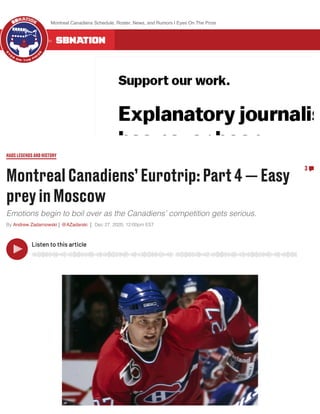 MontrealCanadiens’Eurotrip:Part4— Easy
preyinMoscow
Emotions begin to boil over as the Canadiens’ competition gets serious.
By Andrew Zadarnowski @AZadarski Dec 27, 2020, 12:00pm EST
HABSLEGENDSANDHISTORY
3
Listen to this article
ALL 300 COMMUNITIES ON
Montreal Canadiens Schedule, Roster, News, and Rumors | Eyes On The Prize
 