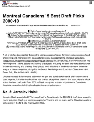 (https://thehockeywriters.com/)

A lot of ink has been spilled through the years assessing Trevor Timmins’ competence as head
of scouting and, more recently, as assistant general manager for the Montreal Canadiens.
(https://www.nhl.com/fr/canadiens/team/trevor-timmins) In April of 2020, Corey Pronman of The
Athletic polled 15 NHL scouts on a variety of subjects, including the best and worst teams when
it came to scouting and drafting. They placed the Canadiens in the bottom three of the entire
league in these categories, alongside the Detroit Red Wings and Edmonton Oilers (from ‘NHL
Scout Poll,’ The Athletic NHL, 4/6/20).
Despite this less-than-enviable position in the poll and some lackadaisical draft choices in the
past 20 years, it is clear that Montreal has drafted exceptional talent in that span. Here is a look
at the five best draft picks from 2000 to 2009, taking into account impact on the Canadiens
franchise, as well as individual and collective accomplishments.
No. 5: Jaroslav Halak
Jaroslav Halak was drafted 271st overall by the Canadiens in the 2003 NHL draft. As a seventh-
round selection, Halak is a tremendous pick by Timmins and his team, as the Slovakian goalie is
still playing in the NHL at a high level in 2020.
Montreal Canadiens’ 5 Best Draft Picks
2000-10
BY ALEXANDRE DESROCHERS AYOTTE (HTTPS://THEHOCKEYWRITERS.COM/AUTHOR/ADAYOTTE/) MAY 4TH, 2020
 (http://www.facebook.com/sharer.php?
u=https%3A%2F%2Fthehockeywriters.com%2Fcanadiens-best-draft-picks-2000-10%2F)
 (https://twitter.com/intent/tweet?text=Montreal Canadiens’ 5 Best Draft Picks 2000-
10&url=https%3A%2F%2Fthehockeywriters.com%2Fcanadiens-best-draft-picks-2000-
10%2F)
 (http://www.linkedin.com/shareArticle?
mini=true&url=https%3A%2F%2Fthehockeywriters.com%2Fcanadiens-best-draft-picks-
2000-10%2F&title=Montreal Canadiens’ 5 Best Draft Picks 2000-10)
 (whatsapp://send?text=https%3A%2F%2Fthehockeywriters.com%2Fcanadiens-best-
draft-picks-2000-10%2F)
 