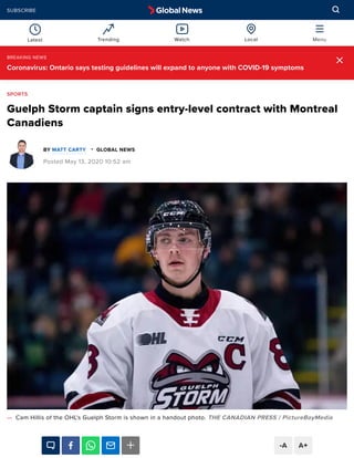 Guelph Storm captain signs entry-level contract with Montreal
Canadiens
BY GLOBAL NEWS
Posted May 13, 2020 10:52 am
— Cam Hillis of the OHL's Guelph Storm is shown in a handout photo. THE CANADIAN PRESS / PictureBoyMedia
SPORTS
MATT CARTY -
-A A+
BREAKING NEWS
Coronavirus: Ontario says testing guidelines will expand to anyone with COVID-19 symptoms
Latest Trending Watch Local Menu
SUBSCRIBE
 